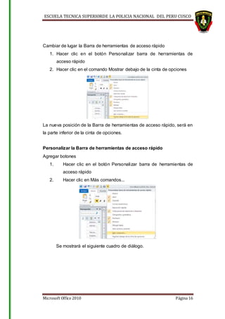 ESCUELA TECNICA SUPERIORDE LA POLICIA NACIONAL DEL PERU CUSCO
Microsoft Office 2010 Página 16
Cambiar de lugar la Barra de herramientas de acceso rápido
1. Hacer clic en el botón Personalizar barra de herramientas de
acceso rápido
2. Hacer clic en el comando Mostrar debajo de la cinta de opciones
La nueva posición de la Barra de herramientas de acceso rápido, será en
la parte inferior de la cinta de opciones.
Personalizar la Barra de herramientas de acceso rápido
Agregar botones
1. Hacer clic en el botón Personalizar barra de herramientas de
acceso rápido
2. Hacer clic en Más comandos...
Se mostrará el siguiente cuadro de diálogo.
 