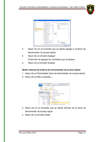 ESCUELA TECNICA SUPERIORDE LA POLICIA NACIONAL DEL PERU CUSCO
Microsoft Office 2010 Página 17
3. Hacer clic en el comando que se desee agregar a la Barra de
herramientas de acceso rápido
4. Hacer clic en el botón Agregar
Al terminar de agregar los comandos que se desean
5. Hacer clic en el botón Aceptar
Quitar botones de la Barra de herramientas de acceso rápido
1. Hacer clic en Personalizar barra de herramientas de acceso rápido
2. Hacer clic en Más comandos...
3. Hacer clic en el comando que se desee eliminar de la barra de
herramientas de acceso rápido
4. Hacer clic en el botón Quitar
 