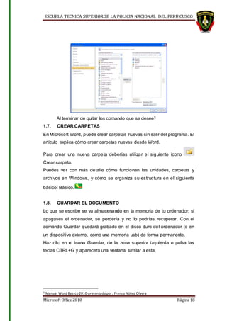 ESCUELA TECNICA SUPERIORDE LA POLICIA NACIONAL DEL PERU CUSCO
Microsoft Office 2010 Página 18
Al terminar de quitar los comando que se desee5
1.7. CREAR CARPETAS
En Microsoft Word, puede crear carpetas nuevas sin salir del programa. El
artículo explica cómo crear carpetas nuevas desde Word.
Para crear una nueva carpeta deberías utilizar el siguiente icono
Crear carpeta.
Puedes ver con más detalle cómo funcionan las unidades, carpetas y
archivos en Windows, y cómo se organiza su estructura en el siguiente
básico: Básico.
1.8. GUARDAR EL DOCUMENTO
Lo que se escribe se va almacenando en la memoria de tu ordenador; si
apagases el ordenador, se perdería y no lo podrías recuperar. Con el
comando Guardar quedará grabado en el disco duro del ordenador (o en
un dispositivo externo, como una memoria usb) de forma permanente.
Haz clic en el icono Guardar, de la zona superior izquierda o pulsa las
teclas CTRL+G y aparecerá una ventana similar a esta.
5 Manual Word Basico 2010-presentado por: Franco Núñez Olvera
 