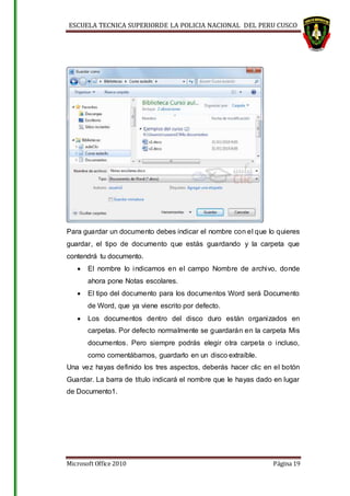 ESCUELA TECNICA SUPERIORDE LA POLICIA NACIONAL DEL PERU CUSCO
Microsoft Office 2010 Página 19
Para guardar un documento debes indicar el nombre con el que lo quieres
guardar, el tipo de documento que estás guardando y la carpeta que
contendrá tu documento.
 El nombre lo indicamos en el campo Nombre de archivo, donde
ahora pone Notas escolares.
 El tipo del documento para los documentos Word será Documento
de Word, que ya viene escrito por defecto.
 Los documentos dentro del disco duro están organizados en
carpetas. Por defecto normalmente se guardarán en la carpeta Mis
documentos. Pero siempre podrás elegir otra carpeta o incluso,
como comentábamos, guardarlo en un disco extraíble.
Una vez hayas definido los tres aspectos, deberás hacer clic en el botón
Guardar. La barra de título indicará el nombre que le hayas dado en lugar
de Documento1.
 