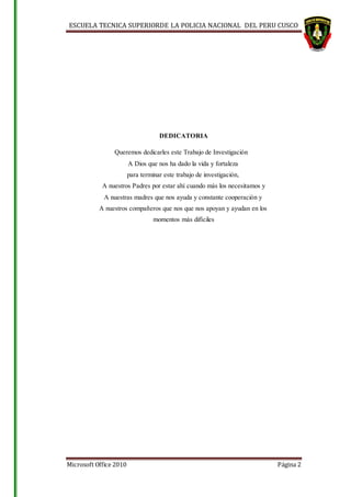 ESCUELA TECNICA SUPERIORDE LA POLICIA NACIONAL DEL PERU CUSCO
Microsoft Office 2010 Página 2
DEDICATORIA
Queremos dedicarles este Trabajo de Investigación
A Dios que nos ha dado la vida y fortaleza
para terminar este trabajo de investigación,
A nuestros Padres por estar ahí cuando más los necesitamos y
A nuestras madres que nos ayuda y constante cooperación y
A nuestros compañeros que nos que nos apoyan y ayudan en los
momentos más difíciles
 