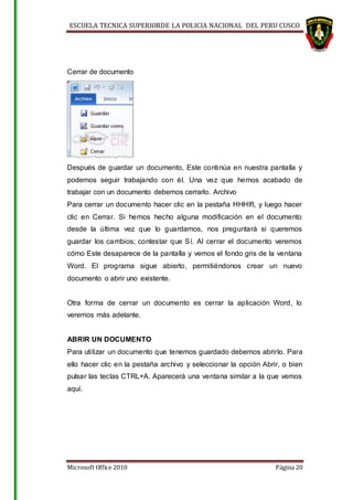 ESCUELA TECNICA SUPERIORDE LA POLICIA NACIONAL DEL PERU CUSCO
Microsoft Office 2010 Página 20
Cerrar de documento
Después de guardar un documento, Este continúa en nuestra pantalla y
podemos seguir trabajando con él. Una vez que hemos acabado de
trabajar con un documento debemos cerrarlo. Archivo
Para cerrar un documento hacer clic en la pestaña HHHIfl, y luego hacer
clic en Cerrar. Si hemos hecho alguna modificación en el documento
desde la última vez que lo guardamos, nos preguntará si queremos
guardar los cambios; contestar que Sí. Al cerrar el documento veremos
cómo Este desaparece de la pantalla y vemos el fondo gris de la ventana
Word. El programa sigue abierto, permitiéndonos crear un nuevo
documento o abrir uno existente.
Otra forma de cerrar un documento es cerrar la aplicación Word, lo
veremos más adelante.
ABRIR UN DOCUMENTO
Para utilizar un documento que tenemos guardado debemos abrirlo. Para
ello hacer clic en la pestaña archivo y seleccionar la opción Abrir, o bien
pulsar las teclas CTRL+A. Aparecerá una ventana similar a la que vemos
aquí.
 