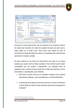 ESCUELA TECNICA SUPERIORDE LA POLICIA NACIONAL DEL PERU CUSCO
Microsoft Office 2010 Página 21
Para abrir un documento de los que se muestran en la ventana lo hemos
de seleccionar haciendo clic sobre él (quedará marcado de color azul) y
luego pulsar en el botón Abrir. Otra forma más rápida de abrir el
documento es haciendo doble clic sobre él. Inmediatamente el documento
aparecerá en nuestra pantalla.
En esta ventana se ven todos los documentos que están en la misma
carpeta que nuestro archivo Notas escolares. Pero también podría haber
subcarpetas que nos ayuden a organizarlos. Las carpetas tienen el
siguiente icono y hemos de hacer doble clic en ellas para abrirlas y ver los
documentos (o subcarpetas) que contienen.
 Otra forma de abrir archivos es mediante el listado de los últimos
documentos utilizados, que encontraremos en Archivo>Reciente.
 no tenemos Word abierto y tenemos el archivo a mano en Windows
y hacer doble clic sobre él será suficiente para iniciar el programa y
mostrarlo.6
6 manual-microsoft-office-word-2010
 