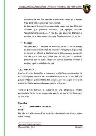ESCUELA TECNICA SUPERIORDE LA POLICIA NACIONAL DEL PERU CUSCO
Microsoft Office 2010 Página 23
acciones a la vez. Por ejemplo, al colocar el cursor en la tercera
línea de la lista desharemos tres acciones.
La lista nos indica de forma abreviada cuales son las diferentes
acciones que podemos deshacer, por ejemplo, Escritura
"Desplazamientos cortos de " nos dice que podemos deshacer la
escritura de la frase que empieza por Desplazamientos cortos de
 Rehacer.
Utilizando el icono Rehacer, de la misma forma, podemos rehacer
las acciones que acabamos de deshacer. Por ejemplo, si ponemos
en cursiva un párrafo y deshacemos la acción porque pensamos
que no queda bien en cursiva pero al cabo de un momento
pensamos que sí queda mejor en cursiva podemos rehacer la
acción y volver a dejarlo en cursiva.7
1.10. INSERTAR
Insertar o copiar fotografías e imágenes prediseñadas procedentes de
muchos orígenes distintos, incluidas las descargadas de un sitio web que
provea imágenes prediseñadas, las copiadas de una página web o las
insertadas desde una carpeta donde guarde imágenes.
También puede cambiar la ubicación de una fotografía o imagen
prediseñada dentro de un documento usando los comandos Posición y
Ajustar texto.
Ejemplos
1.10.1. Para insertar una forma
Paso 1:
Haz clic sobre la pestaña Insertar de la cinta de opciones y luego, pulsa
sobre Formas.
7 MicrosoftOffice2010-ebriik.com
 