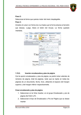 ESCUELA TECNICA SUPERIORDE LA POLICIA NACIONAL DEL PERU CUSCO
Microsoft Office 2010 Página 24
Paso 2:
Selecciona la forma que quieras incluir del menú desplegable.
Paso 3:
Arrastra el cursor con forma de cruz hasta que la forma alcance el tamaño
que deseas. Luego, libera el botón del mouse. La forma quedará
insertada.
1.10.2. Insertar encabezados y pies de página
Con la opción encabezados y pies de página, se podrá incluir además de
números de página, total de páginas, texto que se repita en todas las
páginas de un documento, fecha, hora, utilizando el espacio del margen
superior y del margen inferior respectivamente.
Crear encabezado y pies de página
1. Seleccionar en la ficha Insertar, en el grupo Encabezado y pie de
página (ALT,B,H o P)
2. Seleccionar el tipo de Encabezado o Pie de Página que se desee
insertar
 