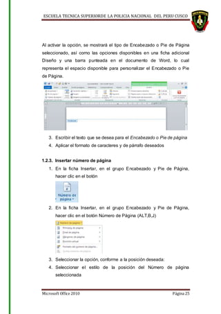 ESCUELA TECNICA SUPERIORDE LA POLICIA NACIONAL DEL PERU CUSCO
Microsoft Office 2010 Página 25
Al activar la opción, se mostrará el tipo de Encabezado o Pie de Página
seleccionado, así como las opciones disponibles en una ficha adicional
Diseño y una barra punteada en el documento de Word, lo cual
representa el espacio disponible para personalizar el Encabezado o Pie
de Página.
3. Escribir el texto que se desea para el Encabezado o Pie de página
4. Aplicar el formato de caracteres y de párrafo deseados
1.2.3. Insertar número de página
1. En la ficha Insertar, en el grupo Encabezado y Pie de Página,
hacer clic en el botón
2. En la ficha Insertar, en el grupo Encabezado y Pie de Página,
hacer clic en el botón Número de Página (ALT,B,J)
3. Seleccionar la opción, conforme a la posición deseada:
4. Seleccionar el estilo de la posición del Número de página
seleccionada
 