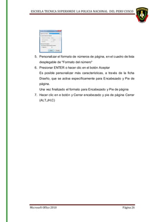 ESCUELA TECNICA SUPERIORDE LA POLICIA NACIONAL DEL PERU CUSCO
Microsoft Office 2010 Página 26
5. Personalizar el formato de números de página, en el cuadro de lista
desplegable de "Formato del número"
6. Presionar ENTER o hacer clic en el botón Aceptar
Es posible personalizar más características, a través de la ficha
Diseño, que se activa específicamente para Encabezado y Pie de
página.
Una vez finalizado el formato para Encabezado y Pie de página
7. Hacer clic en e botón y Cerrar encabezado y pie de página Cerrar
(ALT,JH,C)
 