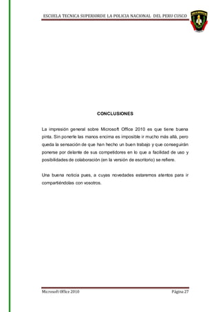 ESCUELA TECNICA SUPERIORDE LA POLICIA NACIONAL DEL PERU CUSCO
Microsoft Office 2010 Página 27
CONCLUSIONES
La impresión general sobre Microsoft Office 2010 es que tiene buena
pinta. Sin ponerle las manos encima es imposible ir mucho más allá, pero
queda la sensación de que han hecho un buen trabajo y que conseguirán
ponerse por delante de sus competidores en lo que a facilidad de uso y
posibilidades de colaboración (en la versión de escritorio) se refiere.
Una buena noticia pues, a cuyas novedades estaremos atentos para ir
compartiéndolas con vosotros.
 
