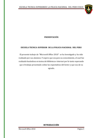 ESCUELA TECNICA SUPERIORDE LA POLICIA NACIONAL DEL PERU CUSCO
Microsoft Office 2010 Página 3
PRESENTACIÓN
ESCUELA TECNICA SUPERIOR DE LA POLICIA NACIONAL DEL PERU
El presente trabajo de “Microsoft Office 2010” se ha Investigado y ha sido
realizado por sus alumnos. Y espero que sea para su conocimiento, el cual fue
realizado basándose en textos de biblioteca e internet por lo tanto esperando
que el trabajo presentado colme las expectativas del lector y que sea de su
agrado.
INTRODUCCIÓN
 