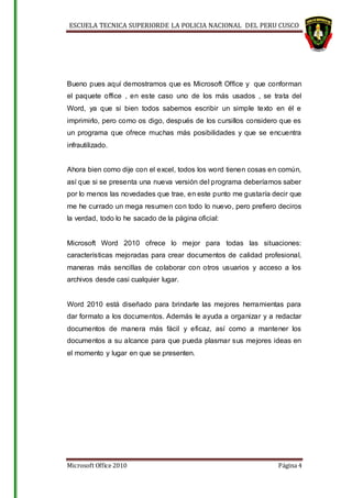 ESCUELA TECNICA SUPERIORDE LA POLICIA NACIONAL DEL PERU CUSCO
Microsoft Office 2010 Página 4
Bueno pues aquí demostramos que es Microsoft Office y que conforman
el paquete office , en este caso uno de los más usados , se trata del
Word, ya que si bien todos sabemos escribir un simple texto en él e
imprimirlo, pero como os digo, después de los cursillos considero que es
un programa que ofrece muchas más posibilidades y que se encuentra
infrautilizado.
Ahora bien como dije con el excel, todos los word tienen cosas en común,
así que si se presenta una nueva versión del programa deberíamos saber
por lo menos las novedades que trae, en este punto me gustaría decir que
me he currado un mega resumen con todo lo nuevo, pero prefiero deciros
la verdad, todo lo he sacado de la página oficial:
Microsoft Word 2010 ofrece lo mejor para todas las situaciones:
características mejoradas para crear documentos de calidad profesional,
maneras más sencillas de colaborar con otros usuarios y acceso a los
archivos desde casi cualquier lugar.
Word 2010 está diseñado para brindarle las mejores herramientas para
dar formato a los documentos. Además le ayuda a organizar y a redactar
documentos de manera más fácil y eficaz, así como a mantener los
documentos a su alcance para que pueda plasmar sus mejores ideas en
el momento y lugar en que se presenten.
 