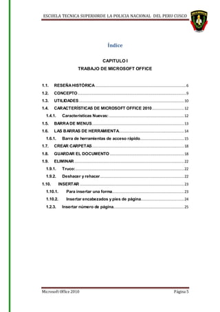 ESCUELA TECNICA SUPERIORDE LA POLICIA NACIONAL DEL PERU CUSCO
Microsoft Office 2010 Página 5
Índice
CAPITULO I
TRABAJO DE MICROSOFT OFFICE
1.1. RESEÑAHISTÓRICA ..................................................................................6
1.2. CONCEPTO..................................................................................................9
1.3. UTILIDADES...............................................................................................10
1.4. CARACTERÍSTICAS DE MICROSOFT OFFICE 2010.............................12
1.4.1. Características Nuevas:....................................................................12
1.5. BARRADE MENUS...................................................................................13
1.6. LAS BARRAS DE HERRAMIENTA...........................................................14
1.6.1. Barra de herramientas de acceso rápido........................................15
1.7. CREAR CARPETAS...................................................................................18
1.8. GUARDAR EL DOCUMENTO ...................................................................18
1.9. ELIMINAR ...................................................................................................22
1.9.1. Truco:..................................................................................................22
1.9.2. Deshacer y rehacer............................................................................22
1.10. INSERTAR ..............................................................................................23
1.10.1. Para insertar una forma.................................................................23
1.10.2. Insertar encabezados y pies de página.......................................24
1.2.3. Insertar número de página................................................................25
 