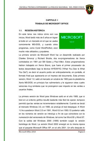 ESCUELA TECNICA SUPERIORDE LA POLICIA NACIONAL DEL PERU CUSCO
Microsoft Office 2010 Página 6
CAPITULO I
TRABAJO DE MICROSOFT OFFICE
1.1. RESEÑA HISTÓRICA
En este tema nos indica cómo son sus
inicios, Word tardó más de 5 años en lograr
el éxito en un mercado en el que se usaba
comúnmente MS-DOS, y cuando otros
programas, como Corel WordPerfect, eran
mucho más utilizados y populares.
La primera versión de Microsoft Word fue un desarrollo realizado por
Charles Simonyi y Richard Brodie, dos ex-programadores de Xerox
contratados en 1981 por Bill Gates y Paul Allen. Estos programadores
habían trabajado en Xerox Bravo, que fuera el primer procesador de
textos desarrollado bajo la técnica WYSIWYG (“What You See Is What
You Get”); es decir el usuario podía ver anticipadamente, en pantalla, el
formato final que aparecería en el impreso del documento. Esta primera
versión, Word 1.0, salió al mercado en octubre de 1983 para la plataforma
Xenix MS-DOS; en principio fue rudimentario y le siguieron otras cuatro
versiones muy similares que no produjeron casi impacto en las ventas a
usuarios finales.
La primera versión de Word para Windows salió en el año 1989, que si
bien en un entorno gráfico resultó bastante más fácil de operar, tampoco
permitió que las ventas se incrementaran notablemente. Cuando se lanzó
al mercado Windows 3.0, en 1990, se produjo el real despegue. A Word
1.0 le sucedieron Word 2.0 en 1991, Word 6.0 en 1993. El posterior salto
en los números de versión se introdujo a fin de que coincidiera con la
numeración del versionado de Windows, tal como fue Word 95 y Word 97.
Con la salida del Windows 2000 (1999) también surgió la versión
homóloga de Word. La versión Word 2002 emergió en la misma época
que el paquete Microsoft Office XP, en el año 2001. Un año después le
 