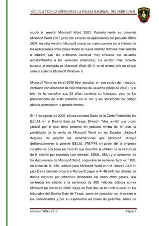 ESCUELA TECNICA SUPERIORDE LA POLICIA NACIONAL DEL PERU CUSCO
Microsoft Office 2010 Página 7
siguió la versión Microsoft Word 2003. Posteriormente se presentó
Microsoft Word 2007 junto con el resto de aplicaciones del paquete Office
2007, en esta versión, Microsoft marcó un nuevo cambio en la historia de
las aplicaciones office presentando la nueva interfaz Ribbons más sencilla
e intuitiva que las anteriores (aunque muy criticada por usuarios
acostumbrados a las versiones anteriores). La versión más reciente
lanzada al mercado es Microsoft Word 2013, en el mismo año en el que
salió el sistema Microsoft Windows 8.
Microsoft Word es en el 2009 líder absoluto en ese sector del mercado,
contando con alrededor de 500 millones de usuarios (cifras de 2008); y si
bien ya ha cumplido sus 25 años, continúa su liderazgo; pero ya los
procesadores de texto basados en la red y las soluciones de código
abierto comenzaron a ganarle terreno.
El 11 de agosto de 2009, el juez Leonard Davis de la Corte Federal de los
EE.UU. en el Distrito Este de Texas, División Tyler, emitió una orden
judicial por la que debe ponerse en práctica dentro de 60 días la
prohibición de la venta de Microsoft Word en los Estados Unidos,4
después de aceptar las reclamaciones que Microsoft infringió
deliberadamente la patente EE.UU. 5787449 en poder de la empresa
canadiense con base en Toronto que describe la utilidad de la estructura
de la edición por separado (por ejemplo, SGML, XML) y el contenido de
los documentos de Microsoft Word, originalmente implementada en 1998,
en editor de i4i XML add-on para Microsoft Word con el nombre S4.5 El
juez Davis también ordenó a Microsoft pagar a i4i 40 millones dólares de
daños mayores por infracción deliberada así como otros gastos, una
sentencia en adición a la sentencia de 200 millones dólares contra
Microsoft en marzo de 2009. trajes de Patentes se han interpuesto en los
tribunales del Distrito Este de Texas, como es conocido por favorecer a
los demandantes y por su experiencia en casos de patentes. Antes de
 