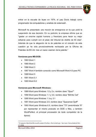 ESCUELA TECNICA SUPERIORDE LA POLICIA NACIONAL DEL PERU CUSCO
Microsoft Office 2010 Página 8
entrar en la escuela de leyes en 1974, el juez Davis trabajó como
programador de computadoras y analista de sistemas8 .
Microsoft ha presentado una moción de emergencia en la que pidió la
suspensión de esa decisión. En su petición, la empresa afirma que es
"gastar un enorme capital humano y financiero para hacer su mejor
esfuerzo para cumplir con el plazo del tribunal de distrito de 60 días".
Además de que la alegación de la de patentes en el corazón de esta
cuestión ya ha sido provisionalmente rechazada por la Oficina de
Patentes de EE.UU. tras un nuevo examen de la patente.1
Versiones para MS-DOS:
 1983 Word 1
 1985 Word 2
 1986 Word 3
 1987 Word 4 también conocido como Microsoft Word 4.0 para PC
 1989 Word 5
 1991 Word 5.1
 1993 Word 6.0
Versiones para Microsoft Windows:
 1989 Word para Windows 1.0 y 2.x, nombre clave "Opus""
 1990 Word para Windows 1.1 y 3.0, nombre clave "Bill the Cat"
 1990 Word para Windows 1.1a y 3.1
 1991 Word para Windows 2.0, nombre clave "Spaceman Spiff"
 1993 Word para Windows 6.0, nombre clave "T3" (renombrada "6"
por representar el mismo producto en DOS o Mac, y también
WordPerfect, el principal procesador de texto competidor de la
época)
1 El popular Word de Microsoftcumple 25 años».Diario deCuyo - San Juan. Consultado el Oct-
27-2008.
 