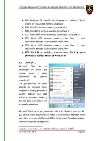 ESCUELA TECNICA SUPERIORDE LA POLICIA NACIONAL DEL PERU CUSCO
Microsoft Office 2010 Página 9
 1995 Word para Windows 95, también conocido como Word 7 (aquí
explotó en popularidad, hasta la actualidad)
 1997 Word 97, también conocido como Word 8
 1999 Word 2000, también conocido como Word 9
 2001 Word 2002, también conocido como Word 10 o Word XP
 2003 Word 2003, también conocido como Word 11, pero
oficialmente llamado Microsoft Office Word 2003
 2006 Word 2007, también conocido como Word 12, pero
oficialmente llamado Microsoft Office Word 2007
 2010 Word 2010, también conocido como Word 14, pero
oficialmente llamado Microsoft Word 20102
1.2. CONCEPTO
Microsoft Word es un
procesador de textos que
permite crear y editar
documentos de aspecto
profesional.
Los procesadores de texto,
además de introducir texto,
imágenes o dibujos; permiten al
usuario trabajar con ellos
aplicando formatos, estilos y
diseños para que tomen una
apariencia profesional.
Microsoft Word, es un programa editor de texto ofimático muy popular,
que permite crear documentos sencillos o profesionales. Microsoft Word
es incluido en el paquete Microsoft Office de Microsoft. De todas maneras,
también es vendido por separado.
2 Judge bans MicrosoftWord sales».BBC. 12-08-2009.Consultado el 12-08-2009.
 