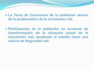  La Toma de Conciencia de la población acerca
 de la problemática de la circulación vial.

 Participación de la población en acciones de
 transformación de la situación actual de la
 circulación vial, ayudando el cambio hacia una
 cultura de Seguridad vial.
 