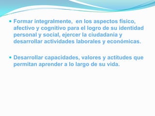  Formar integralmente, en los aspectos físico,
 afectivo y cognitivo para el logro de su identidad
 personal y social, ejercer la ciudadanía y
 desarrollar actividades laborales y económicas.

 Desarrollar capacidades, valores y actitudes que
 permitan aprender a lo largo de su vida.
 