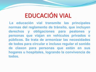EDUCACIÓN VIAL
 La educación vial transmite las principales
normas del reglamento de tránsito, que incluyen
derechos y obligaciones para peatones y
personas que viajan en vehículos privados o
públicos. Se trata de armonizar las necesidades
de todos para circular e incluso regular el sonido
de claxon para personas que están en sus
hogares u hospitales, logrando la convivencia de
todos.
 