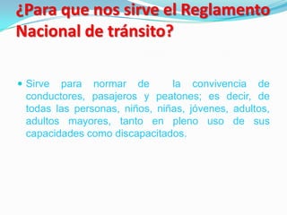 ¿Para que nos sirve el Reglamento
Nacional de tránsito?

 Sirve para normar de         la convivencia de
 conductores, pasajeros y peatones; es decir, de
 todas las personas, niños, niñas, jóvenes, adultos,
 adultos mayores, tanto en pleno uso de sus
 capacidades como discapacitados.
 