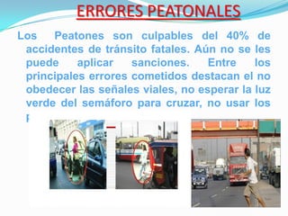 ERRORES PEATONALES
Los   Peatones son culpables del 40% de
 accidentes de tránsito fatales. Aún no se les
 puede     aplicar   sanciones.    Entre    los
 principales errores cometidos destacan el no
 obedecer las señales viales, no esperar la luz
 verde del semáforo para cruzar, no usar los
 puentes peatonales.
 