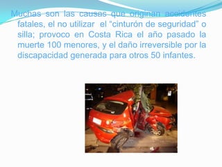 Muchas son las causas que originan accidentes
 fatales, el no utilizar el “cinturón de seguridad” o
 silla; provoco en Costa Rica el año pasado la
 muerte 100 menores, y el daño irreversible por la
 discapacidad generada para otros 50 infantes.
 