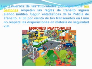 Los esfuerzos de las autoridades por lograr que los
 peatones respeten las reglas de tránsito siguen
 siendo inútiles. Según estadísticas de la Policía de
 Tránsito, el 80 por ciento de los transeúntes en Lima
 no respeta las disposiciones en materia de seguridad
 vial.
 