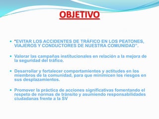 OBJETIVO

 “EVITAR LOS ACCIDENTES DE TRÁFICO EN LOS PEATONES,
  VIAJEROS Y CONDUCTORES DE NUESTRA COMUNIDAD”.

 Valorar las campañas institucionales en relación a la mejora de
  la seguridad del tráfico.

 Desarrollar y fortalecer comportamientos y actitudes en los
  miembros de la comunidad, para que minimicen los riesgos en
  sus desplazamientos.

 Promover la práctica de acciones significativas fomentando el
  respeto de normas de tránsito y asumiendo responsabilidades
  ciudadanas frente a la SV
 