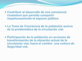  Contribuir al desarrollo de una conciencia
 ciudadana que permita compartir
 respetuosamente el espacio público.

 La Toma de Conciencia de la población acerca
 de la problemática de la circulación vial.

 Participación de la población en acciones de
 transformación de la situación actual de la
 circulación vial, hacia el cambio una cultura de
 Seguridad vial.
 