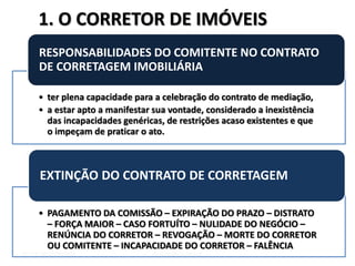 DIETER WEISSENSTEIN dieterw@uol.com.br
• ter plena capacidade para a celebração do contrato de mediação,
• a estar apto a manifestar sua vontade, considerado a inexistência
das incapacidades genéricas, de restrições acaso existentes e que
o impeçam de praticar o ato.
RESPONSABILIDADES DO COMITENTE NO CONTRATO
DE CORRETAGEM IMOBILIÁRIA
• PAGAMENTO DA COMISSÃO – EXPIRAÇÃO DO PRAZO – DISTRATO
– FORÇA MAIOR – CASO FORTUÍTO – NULIDADE DO NEGÓCIO –
RENÚNCIA DO CORRETOR – REVOGAÇÃO – MORTE DO CORRETOR
OU COMITENTE – INCAPACIDADE DO CORRETOR – FALÊNCIA
EXTINÇÃO DO CONTRATO DE CORRETAGEM
1. O CORRETOR DE IMÓVEIS
 