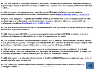 DIETER WEISSENSTEIN dieterw@uol.com.br
Art. 722. Pelo contrato de corretagem, uma pessoa, não ligada a outra em virtude de mandato, de prestação de serviços
ou por qualquer relação de dependência, obriga-se a obter para a segunda um ou mais negócios, conforme as instruções
recebidas.
Art. 723. O corretor é obrigado a executar a mediação com DILIGÊNCIA E PRUDÊNCIA, e a prestar ao cliente,
espontaneamente, todas as informações sobre o andamento do negócio. (Redação dada pela Lei nº 12.236, de 2010)
Parágrafo único. Sob pena de responder por PERDAS E DANOS, o corretor prestará ao cliente todos os esclarecimentos
acerca da segurança ou do risco do negócio, das alterações de valores e de outros fatores que possam influir nos
resultados da incumbência. (Incluído pela Lei nº 12.236, de 2010)
Art. 724. A REMUNERAÇÃO do corretor, se não estiver fixada em lei, nem ajustada entre as partes, será arbitrada segundo
a natureza do negócio e os usos locais.
Art. 725. A remuneração é DEVIDA ao corretor uma vez que tenha conseguido o RESULTADO previsto no contrato de
mediação, ou ainda que este não se efetive em virtude de arrependimento das partes.
Art. 726. Iniciado e concluído o negócio diretamente ENTRE AS PARTES, nenhuma remuneração será devida ao corretor;
mas se, por escrito, for ajustada a corretagem com EXCLUSIVIDADE, terá o corretor direito à remuneração integral, ainda
que realizado o negócio sem a sua mediação, salvo se comprovada sua inércia ou ociosidade.
Art. 727. Se, por não haver prazo determinado, o dono do negócio dispensar o corretor, e o NEGÓCIO SE REALIZAR
POSTERIORMENTE, como fruto da sua mediação, a corretagem lhe será devida; igual solução se adotará se o negócio se
realizar após a decorrência do prazo contratual, mas por efeito dos trabalhos do corretor.
Art. 728. Se o negócio se concluir com a intermediação de MAIS DE UM CORRETOR, a remuneração será paga a todos em
partes iguais, salvo ajuste em contrário.
Art. 729. Os preceitos sobre corretagem constantes deste Código não excluem a aplicação de outras normas da
LEGISLAÇÃO ESPECIAL.
 
