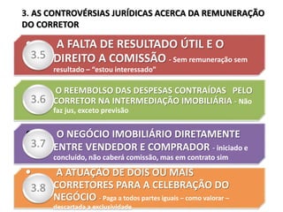 • A FALTA DE RESULTADO ÚTIL E O
DIREITO A COMISSÃO - Sem remuneração sem
resultado – “estou interessado”
3.5
• O REEMBOLSO DAS DESPESAS CONTRAÍDAS PELO
CORRETOR NA INTERMEDIAÇÃO IMOBILIÁRIA - Não
faz jus, exceto previsão
3.6
• O NEGÓCIO IMOBILIÁRIO DIRETAMENTE
ENTRE VENDEDOR E COMPRADOR - iniciado e
concluído, não caberá comissão, mas em contrato sim
3.7
• A ATUAÇÃO DE DOIS OU MAIS
CORRETORES PARA A CELEBRAÇÃO DO
NEGÓCIO - Paga a todos partes iguais – como valorar –
descartada a exclusividade
3.8
3. AS CONTROVÉRSIAS JURÍDICAS ACERCA DA REMUNERAÇÃO
DO CORRETOR
 