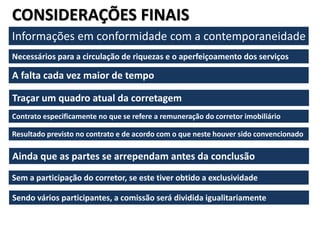 CONSIDERAÇÕES FINAIS
Informações em conformidade com a contemporaneidade
Necessários para a circulação de riquezas e o aperfeiçoamento dos serviços
A falta cada vez maior de tempo
Traçar um quadro atual da corretagem
Contrato especificamente no que se refere a remuneração do corretor imobiliário
Resultado previsto no contrato e de acordo com o que neste houver sido convencionado
Ainda que as partes se arrependam antes da conclusão
Sem a participação do corretor, se este tiver obtido a exclusividade
Sendo vários participantes, a comissão será dividida igualitariamente
 