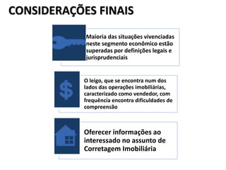 CONSIDERAÇÕES FINAIS
Maioria das situações vivenciadas
neste segmento econômico estão
superadas por definições legais e
jurisprudenciais
O leigo, que se encontra num dos
lados das operações imobiliárias,
caracterizado como vendedor, com
frequência encontra dificuldades de
compreensão
Oferecer informações ao
interessado no assunto de
Corretagem Imobiliária
 
