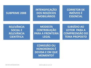 DIETER WEISSENSTEIN dieterw@uol.com.br
SUBPRIME 2008
INTENSIFICAÇÃO
DOS NEGÓCIOS
IMOBILIÁRIOS
CORRETOR DE
IMÓVEIS É
ESSENCIAL
RELEVÂNCIA
SOCIAL E
RELEVÂNCIA
CIENTÍFICA
SUBSÍDIO AO
LEITOR PARA A
COMPREENSÃO DO
TEMA PROPOSTO
MODESTA
CONTRIBUIÇÃO
PARA A FRONTEIRA
LEGAL
COMISSÃO OU
HONORÁRIOS É
DEVIDA E EM QUE
MOMENTO?
 