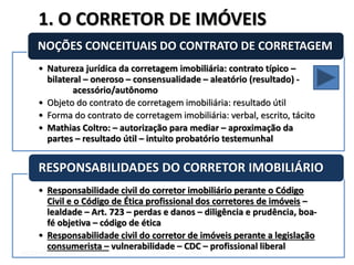 DIETER WEISSENSTEIN dieterw@uol.com.br
• Natureza jurídica da corretagem imobiliária: contrato típico –
bilateral – oneroso – consensualidade – aleatório (resultado) -
acessório/autônomo
• Objeto do contrato de corretagem imobiliária: resultado útil
• Forma do contrato de corretagem imobiliária: verbal, escrito, tácito
• Mathias Coltro: – autorização para mediar – aproximação da
partes – resultado útil – intuito probatório testemunhal
NOÇÕES CONCEITUAIS DO CONTRATO DE CORRETAGEM
• Responsabilidade civil do corretor imobiliário perante o Código
Civil e o Código de Ética profissional dos corretores de imóveis –
lealdade – Art. 723 – perdas e danos – diligência e prudência, boa-
fé objetiva – código de ética
• Responsabilidade civil do corretor de imóveis perante a legislação
consumerista – vulnerabilidade – CDC – profissional liberal
RESPONSABILIDADES DO CORRETOR IMOBILIÁRIO
1. O CORRETOR DE IMÓVEIS
 