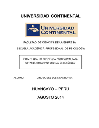 1
UNIVERSIDAD CONTINENTAL
FACULTAD DE CIENCIAS DE LA EMPRESA
ESCUELA ACADÉMICA PROFESIONAL DE PSICOLOGÍA
ALUMNO: DINO ULISES SOLIS CAMBORDA
HUANCAYO – PERÚ
AGOSTO 2014
EXAMEN ORAL DE SUFICIENCIA PROFESIONAL PARA
OPTAR EL TÍTULO PROFESIONAL DE PSICÓLOGO
 