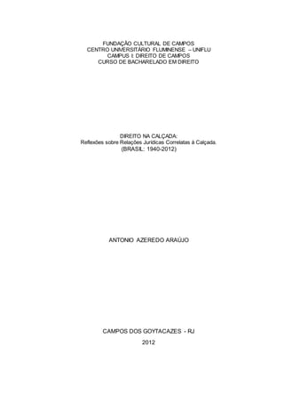 1
FUNDAÇÃO CULTURAL DE CAMPOS
CENTRO UNIVERSITÁRIO FLUMINENSE – UNIFLU
CAMPUS I: DIREITO DE CAMPOS
CURSO DE BACHARELADO EM DIREITO
DIREITO NA CALÇADA:
Reflexões sobre Relações Jurídicas Correlatas à Calçada.
(BRASIL: 1940-2012)
ANTONIO AZEREDO ARAÚJO
CAMPOS DOS GOYTACAZES - RJ
2012
 