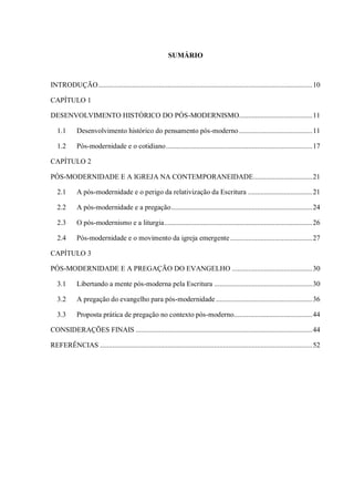 SUMÁRIO
INTRODUÇÃO........................................................................................................................10
CAPÍTULO 1
DESENVOLVIMENTO HISTÓRICO DO PÓS-MODERNISMO.........................................11
1.1 Desenvolvimento histórico do pensamento pós-moderno.........................................11
1.2 Pós-modernidade e o cotidiano..................................................................................17
CAPÍTULO 2
PÓS-MODERNIDADE E A IGREJA NA CONTEMPORANEIDADE.................................21
2.1 A pós-modernidade e o perigo da relativização da Escritura ....................................21
2.2 A pós-modernidade e a pregação...............................................................................24
2.3 O pós-modernismo e a liturgia...................................................................................26
2.4 Pós-modernidade e o movimento da igreja emergente..............................................27
CAPÍTULO 3
PÓS-MODERNIDADE E A PREGAÇÃO DO EVANGELHO .............................................30
3.1 Libertando a mente pós-moderna pela Escritura .......................................................30
3.2 A pregação do evangelho para pós-modernidade ......................................................36
3.3 Proposta prática de pregação no contexto pós-moderno............................................44
CONSIDERAÇÕES FINAIS ...................................................................................................44
REFERÊNCIAS .......................................................................................................................52
 