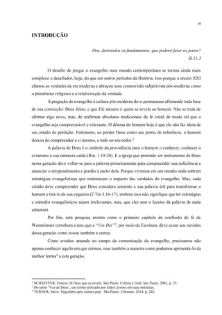 10
INTRODUÇÃO
Ora, destruídos os fundamentos, que poderá fazer os justos?
Sl.11.3
O desafio de pregar o evangelho num mundo contemporâneo se tornou ainda mais
complexo e desafiador, hoje, do que em outros períodos da História. Isso porque o século XXI
afastou as verdades da era moderna e abraçou uma cosmovisão subjetivista pós-moderna como
o pluralismo religioso e a relativização da verdade.
A pregação do evangelho à cultura pós-moderna deve permanecer afirmando toda base
de sua convicção: Deus falou; e que Ele mesmo é quem se revela ao homem. Não se trata de
afirmar algo novo, mas, de reafirmar absolutos tradicionais da fé cristã de modo tal que o
evangelho seja compreensível e relevante. O dilema do homem hoje é que ele não faz ideia de
seu estado de perdição. Entretanto, ao perder Deus como seu ponto de referência, o homem
deixou de compreender a si mesmo, e tudo ao seu redor.2
A palavra de Deus é o símbolo da providência para o homem o conhecer, conhecer a
si mesmo e sua natureza caída (Rm. 1.19-20). E a igreja que pretende ser instrumento de Deus
nessa geração deve voltar-se para a palavra primeiramente para compreender sua suficiência e
anunciar o arrependimento e perdão a partir dela. Porque vivemos em um mundo onde sobram
estratégias evangelísticas que minimizam o impacto das verdades do evangelho. Mas, cada
cristão deve compreender que Deus considera somente a sua palavra útil para transformar o
homem e tirá-lo de sua cegueira (2 Tm 3.16-17), embora isso não signifique que ter estratégias
e métodos evangelísticos sejam irrelevantes, mas, que eles sem o luzeiro da palavra de nada
adiantará.
Por fim, esta pesquisa mostra como o primeiro capítulo da confissão de fé de
Westminster corrobora a tese que a “Vox Dei”3
, por meio da Escritura, deve ecoar aos ouvidos
dessa geração como ecoou também a outras.
Como cristãos atuando no campo da comunicação do evangelho, precisamos não
apenas conhecer aquilo em que cremos, mas também a maneira como podemos apresentá-lo da
melhor forma4
a esta geração.
2
SCHAEFFER, Francis. O Deus que se revela. São Paulo: Cultura Cristã. São Paulo, 2002, p. 25.
3
Do latim ‘Voz de Deus’, um termo utilizado por João Calvino em suas institutas.
4
TURNER, Steve. Engolidos pela cultura pop. São Paulo: Ultimato. 2014, p. 242.
fazer citação
Sua introdução não está dentro das normas metodológicas no que concerne á estrutura de trabalho acadêmico.
O correto é: Introdução; - Objeitvo;- Problema/problematização;- Hipótese e variáveis;- Justiﬁcativa; - Metodologia de pesquisa
.
Qual é o problema.
Formular a Situação-Problema
Por “situação-problema”, entenda-se uma “questão não solvida e que é objeto de discussão”.
 