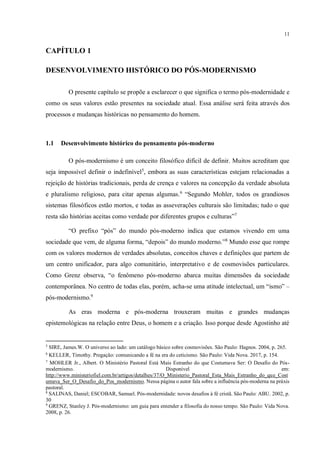11
CAPÍTULO 1
DESENVOLVIMENTO HISTÓRICO DO PÓS-MODERNISMO
O presente capítulo se propõe a esclarecer o que significa o termo pós-modernidade e
como os seus valores estão presentes na sociedade atual. Essa análise será feita através dos
processos e mudanças históricas no pensamento do homem.
1.1 Desenvolvimento histórico do pensamento pós-moderno
O pós-modernismo é um conceito filosófico difícil de definir. Muitos acreditam que
seja impossível definir o indefinível5
, embora as suas características estejam relacionadas a
rejeição de histórias tradicionais, perda de crença e valores na concepção da verdade absoluta
e pluralismo religioso, para citar apenas algumas.6
“Segundo Mohler, todos os grandiosos
sistemas filosóficos estão mortos, e todas as asseverações culturais são limitadas; tudo o que
resta são histórias aceitas como verdade por diferentes grupos e culturas”7
“O prefixo “pós” do mundo pós-moderno indica que estamos vivendo em uma
sociedade que vem, de alguma forma, “depois” do mundo moderno.”8
Mundo esse que rompe
com os valores modernos de verdades absolutas, conceitos chaves e definições que partem de
um centro unificador, para algo comunitário, interpretativo e de cosmovisões particulares.
Como Grenz observa, “o fenômeno pós-moderno abarca muitas dimensões da sociedade
contemporânea. No centro de todas elas, porém, acha-se uma atitude intelectual, um “ismo” –
pós-modernismo.9
As eras moderna e pós-moderna trouxeram muitas e grandes mudanças
epistemológicas na relação entre Deus, o homem e a criação. Isso porque desde Agostinho até
5
SIRE, James.W. O universo ao lado: um catálogo básico sobre cosmovisões. São Paulo: Hagnos. 2004, p. 265.
6
KELLER, Timothy. Pregação: comunicando a fé na era do ceticismo. São Paulo: Vida Nova. 2017, p. 154.
7
MOHLER Jr., Albert. O Ministério Pastoral Está Mais Estranho do que Costumava Ser: O Desafio do Pós-
modernismo. Disponível em:
http://www.ministeriofiel.com.br/artigos/detalhes/37/O_Ministerio_Pastoral_Esta_Mais_Estranho_do_que_Cost
umava_Ser_O_Desafio_do_Pos_modernismo. Nessa página o autor fala sobre a influência pós-moderna na práxis
pastoral.
8
SALINAS, Daniel; ESCOBAR, Samuel. Pós-modernidade: novos desafios à fé cristã. São Paulo: ABU. 2002, p.
30
9
GRENZ, Stanley J. Pós-modernismo: um guia para entender a filosofia do nosso tempo. São Paulo: Vida Nova.
2008, p. 26.
pós modernidade ou pós modernismo, manter coerência
data da consulta
 