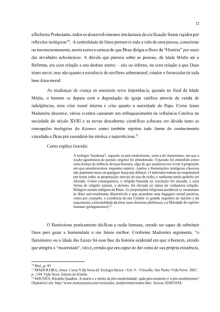 12
a Reforma Protestante, todos os desenvolvimentos intelectuais da civilização foram regidos por
reflexões teológicas10
. A centralidade de Deus permeava toda a vida de uma pessoa, consciente
ou inconscientemente, assim como a certeza de que Deus dirigia o fluxo da “História” por meio
das atividades eclesiásticas. A dúvida que pairava sobre as pessoas, da Idade Média até a
Reforma, era com relação a seu destino eterno – céu ou inferno, ou com relação a que Deus
iriam servir, mas não quanto a existência de um Deus sobrenatural, criador e fornecedor de toda
base ética moral.
As mudanças de crença só assumem nova importância, quando no final da Idade
Média, o homem se depara com a degradação da igreja católica através de venda de
indulgências, uma crise moral interna e crise quanto a autoridade do Papa. Como Jonas
Madureira descreve, vários eventos causaram um enfraquecimento da influência Católica na
sociedade do século XVIII e as novas descobertas científicas colocara em dúvida tanto as
concepções teológicas do Kósmos como também rejeitou toda forma de conhecimento
vinculada a Deus por considerá-las mística e supersticiosa.11
Como explica Gouvêa:
A teologia "moderna", segundo os pós-modernistas, seria a do iluminismo, em que a
noção agostiniana de pecado original foi abandonada. O pecado foi entendido como
uma doença da infância da raça humana, algo de que podemos nos livrar à proporção
em que amadurecemos enquanto espécie. Apelos a formulações teológicas clássicas
não poderiam mais ter qualquer força nos debates. O indivíduo tornou-se responsável
por testar todas as proposições através do uso da razão, e nenhuma tutela poderia ser
tolerada. Como consequência, a religião baseada na revelação foi atacada, e uma
forma de religião natural, o deísmo, foi elevada ao status de verdadeira religião.
Milagres seriam indignos de Deus. As proposições religiosas aceitáveis se resumiram
às ditas universalmente discerníveis e que possuíam uma bagagem moral positiva,
como por exemplo, a existência de um Criador (o grande arquiteto do deísmo e da
maçonaria), a imortalidade da alma (uma doutrina platônica), e a liberdade do espírito
humano (pelagianismo).12
O Iluminismo praticamente deificou a razão humana, crendo ser capaz de substituir
Deus para guiar a humanidade a um futuro melhor. Conforme Madureira argumenta, “o
Iluminismo ou a Idade das Luzes foi essa fase da história ocidental em que o homem, crendo
que atingira a “maioridade”, isto é, crendo que era capaz de dar conta de sua própria existência,
10
Ibid., p. 93
11
MADUREIRA, Jonas. Curso Vida Nova de Teologia básica - Vol. 9 – Filosofia, São Paulo: Vida Nova. 2007,
p. 2391 Vida Nova. Edição do Kindle.
12
GOUVÊA, Ricardo Quadros. A morte e a morte da pós-modernidade: quão pós-moderno é o pós-modernismo?
Disponível em: http://www.monergismo.com/textos/pos_modernismo/morte.htm. Acesso 10/08/2018.
 