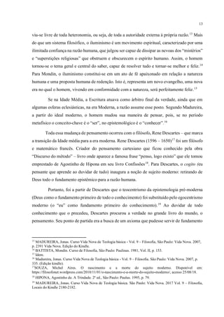 13
viu-se livre de toda heteronomia, ou seja, de toda a autoridade externa à própria razão.13
Mais
do que um sistema filosófico, o iluminismo é um movimento espiritual, caracterizado por uma
ilimitada confiança na razão humana, que julgou ser capaz de dissipar as nevoas dos “mistérios”
e “superstições religiosas” que obstruem e obscurecem o espírito humano. Assim, o homem
tornou-se o tema geral e central do saber, capaz de resolver tudo e tornar-se melhor e feliz.14
Para Mondin, o iluminismo constitui-se em um ato de fé apaixonado em relação a natureza
humana e uma proposta humana de redenção. Isto é, representa um novo evangelho, uma nova
era no qual o homem, vivendo em conformidade com a natureza, será perfeitamente feliz.15
Se na Idade Média, a Escritura atuava como árbitro final da verdade, ainda que em
algumas esferas eclesiásticas, na era Moderna, a razão assume esse posto. Segundo Madureira,
a partir do ideal moderno, o homem mudou sua maneira de pensar, pois, se no período
metafísico o conceito-chave é o “ser”, no epistemológico é o “conhecer”.16
Toda essa mudança de pensamento ocorreu com o filósofo, Rene Descartes – que marca
a transição da Idade média para a era moderna. Rene Descartes (1596 – 1650)17
foi um filósofo
e matemático francês. Criador do pensamento cartesiano que ficou conhecido pela obra
“Discurso do método” – livro onde aparece a famosa frase “penso, logo existo” que ele tomou
emprestado de Agostinho de Hipona em seu livro Confissões18
. Para Descartes, o cogito (eu
pensante que aprende ao duvidar de tudo) inaugura a noção de sujeito moderno: retirando de
Deus todo o fundamento epistêmico para a razão humana.
Portanto, foi a partir de Descartes que o teocentrismo da epistemologia pré-moderna
(Deus como o fundamento primeiro de todo o conhecimento) foi substituído pelo egocentrismo
moderno (o “eu” como fundamento primeiro do conhecimento).19
Ao duvidar de todo
conhecimento que o precedeu, Descartes procurou a verdade no grande livro do mundo, o
pensamento. Seu ponto de partida era a busca de um axioma que pudesse servir de fundamento
13
MADUREIRA, Jonas. Curso Vida Nova de Teologia básica - Vol. 9 – Filosofia, São Paulo: Vida Nova. 2007,
p. 2391 Vida Nova. Edição do Kindle.
14
BATTISTA, Mondin. Curso de Filosofia, São Paulo: Paulinas. 1981, Vol. II, p. 153.
15
Idem.
16
Madureira, Jonas. Curso Vida Nova de Teologia básica - Vol. 9 – Filosofia. São Paulo: Vida Nova. 2007, p.
335. (Edição kindle).
17
SOUZA, Michel Aires. O nascimento e a morte do sujeito moderno. Disponível em:
https://filosofonet.wordpress.com/2010/11/01/o-nascimento-e-a-morte-do-sujeito-moderno/, acesso 25/08/18.
18
HIPONA, Agostinho de. A Trindade. 2ª ed., São Paulo: Paulus. 1995, p. 79.
19
MADUREIRA, Jonas. Curso Vida Nova de Teologia básica. São Paulo: Vida Nova. 2017 Vol. 9 – Filosofia,
Locais do Kindle 2180-2182. Citar corretamente obra repetida
 