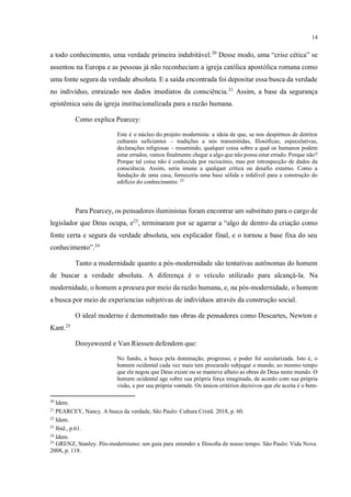 14
a todo conhecimento, uma verdade primeira indubitável.20
Desse modo, uma “crise cética” se
assentou na Europa e as pessoas já não reconheciam a igreja católica apostólica romana como
uma fonte segura da verdade absoluta. E a saída encontrada foi depositar essa busca da verdade
no indivíduo, enraizado nos dados imediatos da consciência.21
Assim, a base da segurança
epistêmica saiu da igreja institucionalizada para a razão humana.
Como explica Pearcey:
Este é o núcleo do projeto modernista: a ideia de que, se nos despirmos de detritos
culturais suficientes – tradições a nós transmitidas, filosóficas, especulativas,
declarações religiosas – resumindo, qualquer coisa sobre a qual os humanos podem
estar errados, vamos finalmente chegar a algo que não possa estar errado. Porque não?
Porque tal coisa não é conhecida por raciocínio, mas por introspecção de dados da
consciência. Assim, seria imune a qualquer crítica ou desafio externo. Como a
fundação de uma casa, forneceria uma base sólida e infalível para a construção do
edifício do conhecimento. 22
Para Pearcey, os pensadores iluministas foram encontrar um substituto para o cargo de
legislador que Deus ocupa, e23
, terminaram por se agarrar a “algo de dentro da criação como
fonte certa e segura da verdade absoluta, seu explicador final, e o tornou a base fixa do seu
conhecimento”.24
Tanto a modernidade quanto a pós-modernidade são tentativas autônomas do homem
de buscar a verdade absoluta. A diferença é o veículo utilizado para alcançá-la. Na
modernidade, o homem a procura por meio da razão humana, e, na pós-modernidade, o homem
a busca por meio de experiencias subjetivas de indivíduos através da construção social.
O ideal moderno é demonstrado nas obras de pensadores como Descartes, Newton e
Kant.25
Dooyeweerd e Van Riessen defendem que:
No fundo, a busca pela dominação, progresso, e poder foi secularizada. Isto é, o
homem ocidental cada vez mais tem procurado subjugar o mundo, ao mesmo tempo
que ele negou que Deus existe ou se manteve alheio as obras de Deus neste mundo. O
homem ocidental age sobre sua própria força imaginada, de acordo com sua própria
visão, e por sua própria vontade. Os únicos critérios decisivos que ele aceita é o bem-
20
Idem.
21
PEARCEY, Nancy. A busca da verdade, São Paulo: Cultura Cristã. 2018, p. 60.
22
Idem.
23
Ibid., p.61.
24
Idem.
25
GRENZ, Stanley. Pós-modernismo: um guia para entender a filosofia de nosso tempo. São Paulo: Vida Nova.
2008, p. 118.
 