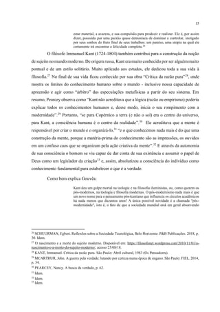 15
estar material, a avareza, e sua compulsão para produzir e realizar. Ele é, por assim
dizer, possuído por uma paixão quase demoníaca de dominar e controlar, instigado
por seus sonhos do fruto final de seus trabalhos: um paraíso, uma utopia na qual ele
certamente irá encontrar a felicidade completa.26
O filósofo Immanuel Kant (1724-1804) também contribui para a construção da noção
de sujeito no mundo moderno. De origem russa, Kant era muito conhecido por ser alguém muito
pontual e de um estilo solitário. Muito aplicado aos estudos, ele dedicou toda a sua vida à
filosofia.27
No final de sua vida ficou conhecido por sua obra “Crítica da razão pura”28
, onde
mostra os limites do conhecimento humano sobre o mundo - inclusive nossa capacidade de
apreensão e agir como “árbitro” das especulações metafísicas a partir do seu sistema. Em
resumo, Pearcey observa como “Kant não acreditava que a lógica (razão ou empirismo) poderia
explicar todos os conhecimentos humanos e, desse modo, inicia o seu rompimento com a
modernidade”.29
Portanto, “se para Copérnico a terra (e não o sol) era o centro do universo,
para Kant, a consciência humana é o centro da realidade”.30
Ele acreditava que a mente é
responsável por criar o mundo e o organizá-lo,31
“e o que conhecemos nada mais é do que uma
construção da mente, porque a matéria-prima do conhecimento são as impressões, os ouvidos
em um confuso caos que se organizam pela ação criativa da mente”.32
E através da autonomia
de sua consciência o homem se viu capaz de dar conta de sua existência e assumir o papel de
Deus como um legislador da criação33
e, assim, absolutizou a consciência do indivíduo como
conhecimento fundamental para estabelecer o que é a verdade.
Como bem explica Gouvêa:
Kant deu um golpe mortal na teologia e na filosofia iluministas, ou, como querem os
pós-modernos, na teologia e filosofia modernas. O pós-modernismo nada mais é que
um novo nome para o pensamento pós-kantiano que influencia os círculos acadêmicos
há nada menos que duzentos anos! A única possível novidade é a chamada "pós-
modernidade", isto é, o fato de que a sociedade mundial está em geral absorvendo
26
SCHUURMAN, Egbert. Reflexões sobre a Sociedade Tecnológica, Belo Horizonte: P&B Publicações. 2018, p.
30. Idem.
27
O nascimento e a morte do sujeito moderno. Disponível em: https://filosofonet.wordpress.com/2010/11/01/o-
nascimento-e-a-morte-do-sujeito-moderno/, acesso 25/08/18.
28
KANT, Immanuel. Crítica da razão pura. São Paulo: Abril cultural, 1983 (Os Pensadores).
29
MCARTHUR, John. A guerra pela verdade: lutando por certeza numa época de engano. São Paulo: FIEL. 2014,
p. 34.
30
PEARCEY, Nancy. A busca da verdade, p. 62.
31
Idem.
32
Idem.
33
Idem.
 