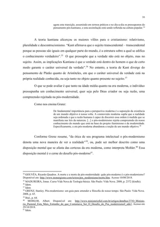 16
agora esta transição, assumindo em termos práticos e no dia-a-dia os pressupostos do
pensamento pós-kantiano, e esta assimilação está sendo refletida na cultura popular.34
A teoria kantiana alicerçou os maiores vilões para o cristianismo: relativismo,
pluralidade e descontrucionismo. “Kant afirmava que o sujeito transcendental – transcendental
porque as pessoas são iguais em qualquer parte do mundo, é a estrutura sobre a qual se edifica
o conhecimento verdadeiro”.35
O que pressupõe que a verdade não está no objeto, mas no
sujeito. Assim, as implicações Kantiana é que a verdade está dentro do homem o que de certo
modo garante o caráter universal da verdade”.36
No entanto, a teoria de Kant diverge do
pensamento de Platão quanto de Aristóteles, em que o caráter universal da verdade está na
própria realidade conhecida, ou seja tanto no objeto quanto presente no sujeito.37
O que se pode avaliar é que tanto na idade média quanto na era moderna, o indivíduo
pressupunha um conhecimento universal, quer seja pelo Deus criador ou seja razão, uma
compreensão rejeitada na pós-modernidade.
Como nos ensina Granz:
De fundamental importância para a perspectiva moderna é a suposição da existência
de um mundo objetivo à nossa volta. A cosmovisão moderna supõe que a realidade
seja ordenada e que a razão humana é capaz de discernir essa ordem à medida que se
manifesta nas leis da natureza. [...] o pós-modernismo rejeita compreensão do nosso
conhecimento do mundo que está na base do projeto iluminismo e da modernidade.
Especificamente, a era pós-moderna abandonou a noção de um mundo objetivo.38
Conforme Grenz resume, “da ótica de seu programa intelectual o pós-modernismo
denota uma nova maneira de ver a realidade”39
, ou, pode ser melhor descrito como uma
disposição mental que se afasta das certezas da era moderna, como interpreta Mohler.40
Essa
disposição mental é o cerne do desafio pós-moderno41
.
34
GOUVÊA, Ricardo Quadros. A morte e a morte da pós-modernidade: quão pós-moderno é o pós-modernismo?
Disponível em: http://www.monergismo.com/textos/pos_modernismo/morte.htm. Acesso 10/08/2018.
35
MADUREIRA, Jonas. Curso Vida Nova de Teologia básica. São Paulo: Vida Nova. 2008, p. 2372 (kindle).
36
Idem.
37
Idem
38
GRENZ, Stanley. Pós-modernismo: um guia para entender a filosofia de nosso tempo. São Paulo: Vida Nova.
2008, p. 65.
39
Ibid., p. 64.
40
MOHLER, Albert. Disponível em: http://www.ministeriofiel.com.br/artigos/detalhes/37/O_Ministe-
rio_Pastoral_Esta_Mais_Estranho_do_que_Costumava_Ser_O_Desafio_do_Pos_modernismo#_edn1. Acesso em
29/10/2018.
41
Idem.
é importante um breve resumo e uma transição para o seguinte ponto. Terminou abruptamente o
seu pensamento.
 