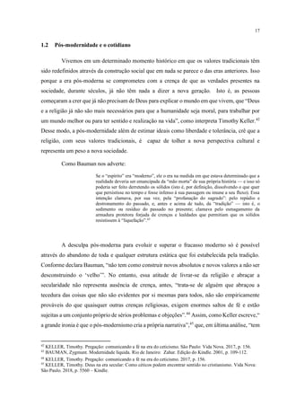 17
1.2 Pós-modernidade e o cotidiano
Vivemos em um determinado momento histórico em que os valores tradicionais têm
sido redefinidos através da construção social que em nada se parece o das eras anteriores. Isso
porque a era pós-moderna se comprometeu com a crença de que as verdades presentes na
sociedade, durante séculos, já não têm nada a dizer a nova geração. Isto é, as pessoas
começaram a crer que já não precisam de Deus para explicar o mundo em que vivem, que “Deus
e a religião já não são mais necessários para que a humanidade seja moral, para trabalhar por
um mundo melhor ou para ter sentido e realização na vida”, como interpreta Timothy Keller.42
Desse modo, a pós-modernidade além de estimar ideais como liberdade e tolerância, crê que a
religião, com seus valores tradicionais, é capaz de tolher a nova perspectiva cultural e
representa um peso a nova sociedade.
Como Bauman nos adverte:
Se o “espírito” era “moderno”, ele o era na medida em que estava determinado que a
realidade deveria ser emancipada da “mão morta” de sua própria história — e isso só
poderia ser feito derretendo os sólidos (isto é, por definição, dissolvendo o que quer
que persistisse no tempo e fosse infenso à sua passagem ou imune a seu fluxo). Essa
intenção clamava, por sua vez, pela “profanação do sagrado”: pelo repúdio e
destronamento do passado, e, antes e acima de tudo, da “tradição” — isto é, o
sedimento ou resíduo do passado no presente; clamava pelo esmagamento da
armadura protetora forjada de crenças e lealdades que permitiam que os sólidos
resistissem à “liquefação”.43
A desculpa pós-moderna para evoluir e superar o fracasso moderno só é possível
através do abandono de toda e qualquer estrutura estática que foi estabelecida pela tradição.
Conforme declara Bauman, “não tem como construir novos absolutos e novos valores a não ser
desconstruindo o ‘velho’”. No entanto, essa atitude de livrar-se da religião e abraçar a
secularidade não representa ausência de crença, antes, “trata-se de alguém que abraçou a
tecedura das coisas que não são evidentes por si mesmas para todos, não são empiricamente
prováveis do que quaisquer outras crenças religiosas, exigem enormes saltos de fé e estão
sujeitas a um conjunto próprio de sérios problemas e objeções”.44
Assim, como Keller escreve,“
a grande ironia é que o pós-modernismo cria a própria narrativa”,45
que, em última análise, “tem
42
KELLER, Timothy. Pregação: comunicando a fé na era do ceticismo. São Paulo: Vida Nova. 2017, p. 156.
43
BAUMAN, Zygmunt. Modernidade líquida. Rio de Janeiro: Zahar. Edição do Kindle. 2001, p. 109-112.
44
KELLER, Timothy. Pregação: comunicando a fé na era do ceticismo. 2017, p. 156.
45
KELLER, Timothy. Deus na era secular: Como céticos podem encontrar sentido no cristianismo. Vida Nova:
São Paulo. 2018, p. 5560 – Kindle.
 