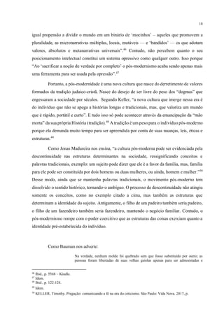 18
igual propensão a dividir o mundo em um binário de ‘mocinhos’ – aqueles que promovem a
pluralidade, as micronarrativas múltiplas, locais, mutáveis — e ‘bandidos’ — os que adotam
valores, absolutos e metanarrativas universais”.46
Contudo, não percebem quanto o seu
posicionamento intelectual constitui um sistema opressivo como qualquer outro. Isso porque
“Ao ‘sacrificar a noção de verdade por completo’ o pós-modernismo acaba sendo apenas mais
uma ferramenta para ser usada pela opressão”.47
Portanto, a pós-modernidade é uma nova cultura que nasce do derretimento de valores
formados da tradição judaico-cristã. Nasce do desejo de ser livre do peso dos “dogmas” que
engessaram a sociedade por séculos. Segundo Keller, “a nova cultura que imerge nessa era é
do indivíduo que não se apega a histórias longas e tradicionais, mas, que valoriza um mundo
que é rápido, portátil e curto”. E tudo isso só pode acontecer através da emancipação da “mão
morta” da sua própria História (tradição).48
A tradição é um peso para o indivíduo pós-moderno
porque ela demanda muito tempo para ser apreendida por conta de suas nuanças, leis, éticas e
estruturas.49
Como Jonas Madureira nos ensina, “a cultura pós-moderna pode ser evidenciada pela
descontinuidade nas estruturas determinantes na sociedade, ressignificando conceitos e
palavras tradicionais, exemplo: um sujeito pode dizer que ele é a favor da família, mas, família
para ele pode ser constituída por dois homens ou duas mulheres, ou ainda, homem e mulher.”50
Desse modo, ainda que se mantenha palavras tradicionais, o movimento pós-moderno tem
dissolvido o sentido histórico, tornando-o ambíguo. O processo de descontinuidade não atingiu
somente os conceitos, como no exemplo citado a cima, mas também as estruturas que
determinam a identidade do sujeito. Antigamente, o filho de um padeiro também seria padeiro,
o filho de um fazendeiro também seria fazendeiro, mantendo o negócio familiar. Contudo, o
pós-modernismo rompe com o poder coercitivo que as estruturas das coisas exerciam quanto a
identidade pré-estabelecida do indivíduo.
Como Bauman nos adverte:
Na verdade, nenhum molde foi quebrado sem que fosse substituído por outro; as
pessoas foram libertadas de suas velhas gaiolas apenas para ser admoestadas e
46
Ibid., p. 5568 – Kindle.
47
Idem.
48
Ibid., p. 122-124.
49
Idem.
50
KELLER, Timothy. Pregação: comunicando a fé na era do ceticismo. São Paulo: Vida Nova. 2017, p.
 