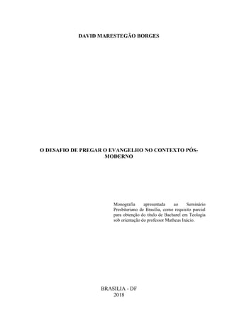 DAVID MARESTEGÃO BORGES
O DESAFIO DE PREGAR O EVANGELHO NO CONTEXTO PÓS-
MODERNO
Monografia apresentada ao Seminário
Presbiteriano de Brasília, como requisito parcial
para obtenção do título de Bacharel em Teologia
sob orientação do professor Matheus Inácio.
BRASILIA - DF
2018
 