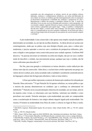 19
censuradas caso não conseguissem se realocar, através de seus próprios esforços
dedicados, contínuos e verdadeiramente infindáveis, nos nichos pré-fabricados da
nova ordem: nas classes, as molduras que (tão intransigentemente como os estamentos
já dissolvidos) encapsulavam a totalidade das condições e perspectivas de vida e
determinavam o âmbito dos projetos e estratégias realistas de vida. A tarefa dos
indivíduos livres era usar sua nova liberdade para encontrar o nicho apropriado e ali
se acomodar e adaptar: seguindo fielmente as regras e modos de conduta identificados
como corretos e apropriados para aquele lugar. 51
Hoje, os padrões e configurações
não são mais “dados”, e menos ainda “auto evidentes” eles são muitos, chocando-se
entre si e contradizendo-se em seus comandos conflitantes, de tal forma que todos e
cada um foram desprovidos de boa parte de seus poderes de coercitivamente compelir
e restringir.52
A pós-modernidade é uma cosmovisão e não apenas uma simples rejeição de padrões
determinados na sociedade, ou, um tipo de escolhas aleatórias. As ideias devem ser aceitas sem
constrangimento, ainda que na prática seja uma distopia (ficção), pois, para a cultura pós-
modernista, é preciso aprender a conviver com a existência de perspectivas diferentes, pois,
nem a religião e nem qualquer outra cosmovisão possui uma verdade suprema. Conforme Mill
descreve, “As pessoas deveriam ser tolerantes na esfera da religião, não por ser esse o melhor
modo de descobrir a verdade, mas precisamente porque, qualquer que seja a verdade, não há
meios suficientes para descobri-la”.53
Por fim, para essa geração o cristianismo se tornou obsoleto e muito radical por não
tolerar outro tipo de cosmovisão. Além disso, o exclusivismo cristão representa um perigo aos
valores da nova cultura, pois, numa sociedade onde a realidade é socialmente construída através
da linguagem cultural não há lugar para absolutos e tudo se torna relativo.
A frase que melhor representa o contexto do homem pós-moderno foi esboçada por
Nietsche: Deus está morto..54
O que Nietsche fez foi apenas verbalizar, ou, tornar público o que
a maioria das pessoas demonstravam no cotidiano: que a confiança no sobrenatural foi
substituido.55
Nietsche ouviu essa proclamação silenciosa da sociedade, em seu tempo, através
da maneira como viviam, se relacionam com suas famílias, valorizam seu trabalho e como
percebiam esse mundo. Nietsche antecipou a pós-modernidade que pode ser compreendida
como a secularização do homem a um estágio adiante daquele legado pela modernidade. Em
resumo, O homem na modernidade tirou Deus do centro e colocou no lugar de Deus a razão;
51
BAUMAN, Zygmunt. Modernidade líquida. Rio de Janeiro: Zahar. Edição Kindle. 2001, p. 178-182. (edição
Kindle)
52
Ibid., p. 190-192. (Edição kindle)
53
MILL, Stuart, 1869 on libert, apud city MACARTHUR, John. Intolerância da tolerância. São Paulo: Cultura
Cristã. 2013, p. 17. Nesse trecho, Macarthur cita Mill para discutir o contraste entre a nova e a antiga tolerância.
54
NIETZSCHE, Friedrich, The Joyful Wisdom, p. 275, Apud BROWN, Colin. Filosofia e Fé Cristã, São Paulo:
Vida Nova. 1983, p. 94. COSTA, Hermisten M.P., Deus em Nietzsche, São Paulo: 1996, p. 12.
55
KELLER, Timothy. Pregação: comunicando a fé na era do ceticismo. São Paulo: Vida Nova. 2017, p.
 