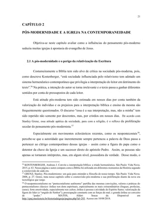 21
CAPÍTULO 2
PÓS-MODERNIDADE E A IGREJA NA CONTEMPORANEIDADE
Objetiva-se neste capítulo avaliar como a influências do pensamento pós-moderno
seduziu muitas igrejas à apostasia do evangelho de Jesus.
2.1 A pós-modernidade e o perigo da relativização da Escritura
Costumeiramente a Bíblia tem sido alvo de crítica na sociedade pós-moderna, pois,
como descreve Kostenberger, “está sociedade influenciada pelo relativismo tem adotado um
sistema hermenêutico contemporâneo que privilegia a interpretação do leitor em detrimento do
texto”.56
Na prática, a intenção do autor se torna irrelevante e o texto passa a ganhar diferentes
sentidos por conta de pressupostos de cada leitor.
Está atitude pós-moderna tem sido estimada em nossos dias por conta também da
valorização do indivíduo e os prejuízos para a interpretação bíblica e ensino da mesma são
frequentemente questionados. O discurso “essa é a sua interpretação, mas, não a minha” tem
sido repetido não somente por descrentes, mas, por cristãos em nossos dias. De acordo com
Stanley Grenz, essa atitude apática da sociedade, para com a religião, é o reflexo da proliferação
secular do pensamento pós-modernista.57
Especialmente em movimentos eclesiásticos recentes, como os neopentecostais58
,
percebe-se que a autoridade que inerentemente sempre pertenceu a palavra de Deus passa a
pertencer ao clérigo contemporâneo dessas igrejas – assim como a figura do papa como o
detentor da chave da Igreja e um sucessor direto do apóstolo Pedro. Assim, as pessoas não
apenas se tornaram intérpretes, mas, em algum nível, possuidora da verdade. Desse modo, o
56
KOSTENBERGER, Andreas J. Convite a interpretação bíblica: a tríade hermenêutica. São Paulo: Vida Nova.
2015, p. 63. Nessa página o autor compara como a Bíblia foi utilizada em diferentes momentos da História segundo
a cosmovisão de cada era.
57
GRENZ, Stanley. Pós-modernismo: um guia para entender a filosofia de nosso tempo. São Paulo: Vida Nova.
2008, p. 27. Grenz, trata nesse capítulo sobre a cosmovisão pós-moderna e sua proliferação diante da nova era
tecnológica que surge.
58
O neopentecostalismo ou “pentecostalismo autônomo” partilha das mesmas convicções, valores e práticas do
pentecostalismo clássico: ênfase nos dons espirituais, especialmente os mais extraordinários (línguas, profecias,
curas); forte emotividade, especialmente nos cultos; ênfase à pessoa e atividade do Espírito Santo; valorização da
figura do líder (o “ungido do Senhor”); preocupação constante com as forças do mal; e grande ênfase ao conceito
de “poder.” MATOS, Alderi Souza de. Disponível em
http://cpaj.mackenzie.br/historiadaigreja/pagina.php?id=293. Acesso em 10/08/2018.
Baseado em que dados/pesquisas você aﬁrma isso?
 